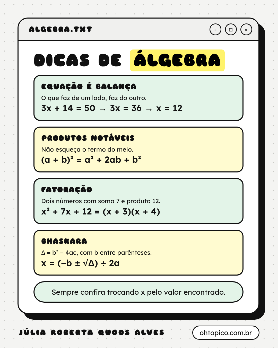Cartão Dicas de álgebra. Equação é balança: o que faz de um lado, faz do outro, 3x + 14 = 50, 3x = 36, x = 12. Produtos notáveis: não esqueça o termo do meio, (a + b)² = a² + 2ab + b². Fatoração: dois números com soma 7 e produto 12, x² + 7x + 12 = (x + 3)(x + 4). Bhaskara: delta = b² − 4ac, com b entre parênteses, e x = (−b mais ou menos raiz de delta) ÷ 2a. Rodapé: sempre confira trocando x pelo valor encontrado.